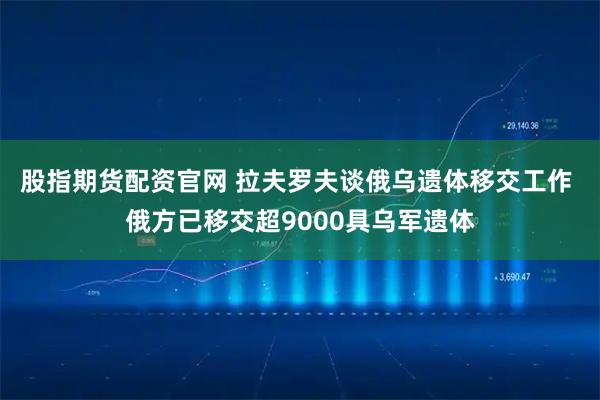 股指期货配资官网 拉夫罗夫谈俄乌遗体移交工作 俄方已移交超9000具乌军遗体
