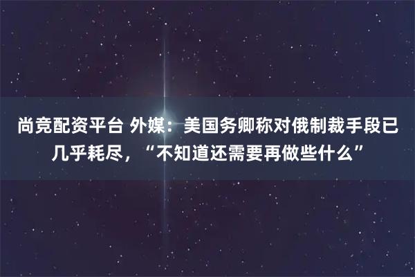 尚竞配资平台 外媒：美国务卿称对俄制裁手段已几乎耗尽，“不知道还需要再做些什么”