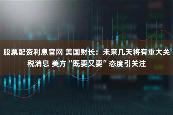 股票配资利息官网 美国财长：未来几天将有重大关税消息 美方“既要又要”态度引关注