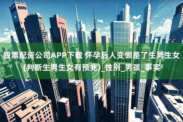 股票配资公司APP下载 怀孕后人变懒是了生男生女(判断生男生女有预兆)_性别_男孩_事实
