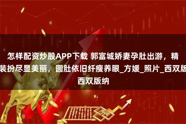 怎样配资炒股APP下载 郭富城娇妻孕肚出游，精致装扮尽显美丽，圆肚依旧纤瘦养眼_方媛_照片_西双版纳
