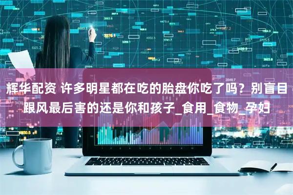 辉华配资 许多明星都在吃的胎盘你吃了吗？别盲目跟风最后害的还是你和孩子_食用_食物_孕妇