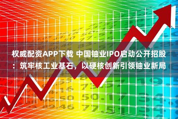 权威配资APP下载 中国铀业IPO启动公开招股：筑牢核工业基石，以硬核创新引领铀业新局