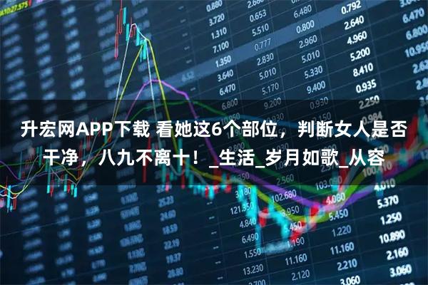 升宏网APP下载 看她这6个部位，判断女人是否干净，八九不离十！_生活_岁月如歌_从容