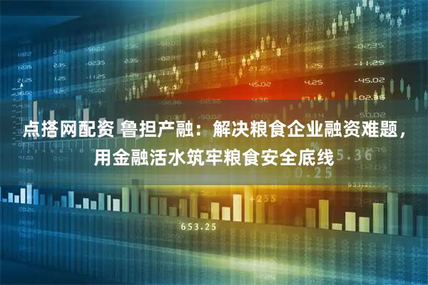 点搭网配资 鲁担产融：解决粮食企业融资难题，用金融活水筑牢粮食安全底线