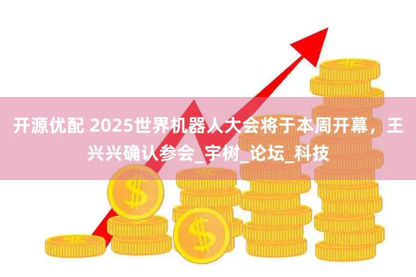 开源优配 2025世界机器人大会将于本周开幕，王兴兴确认参会_宇树_论坛_科技