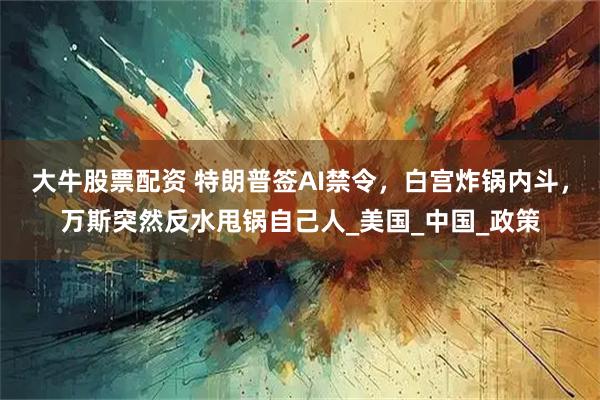 大牛股票配资 特朗普签AI禁令，白宫炸锅内斗，万斯突然反水甩锅自己人_美国_中国_政策