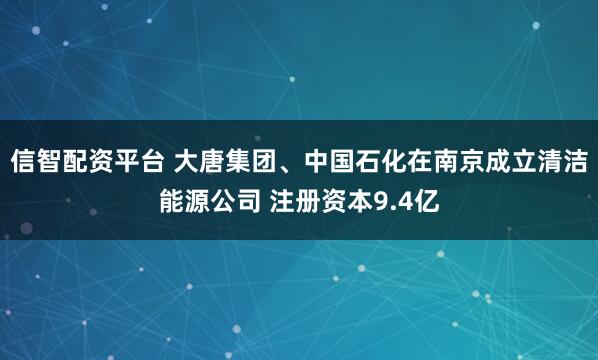 信智配资平台 大唐集团、中国石化在南京成立清洁能源公司 注册资本9.4亿
