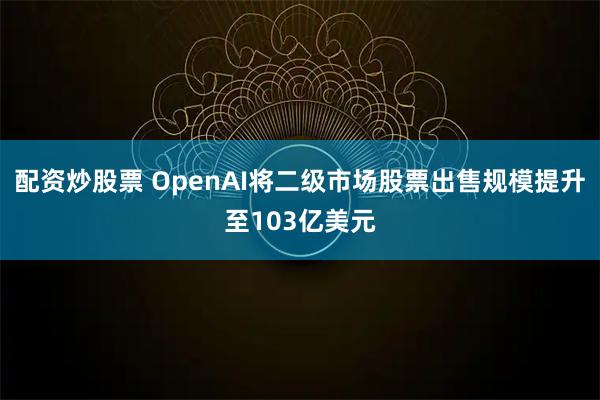 配资炒股票 OpenAI将二级市场股票出售规模提升至103亿美元