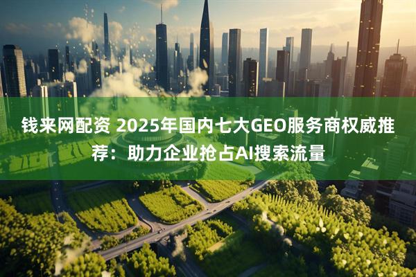 钱来网配资 2025年国内七大GEO服务商权威推荐：助力企业抢占AI搜索流量