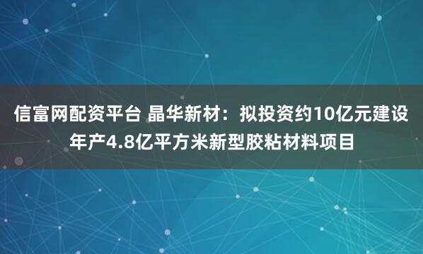 信富网配资平台 晶华新材：拟投资约10亿元建设年产4.8亿平方米新型胶粘材料项目