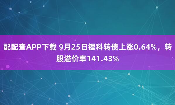 配配查APP下载 9月25日锂科转债上涨0.64%，转股溢价率141.43%