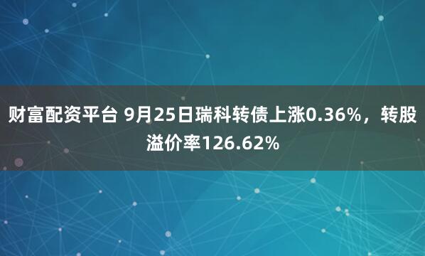 财富配资平台 9月25日瑞科转债上涨0.36%，转股溢价率126.62%