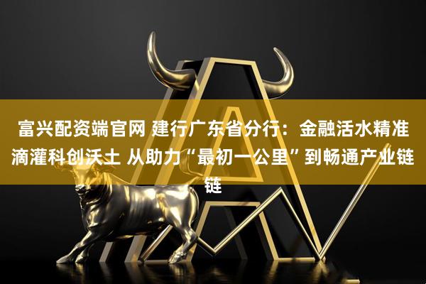 富兴配资端官网 建行广东省分行：金融活水精准滴灌科创沃土 从助力“最初一公里”到畅通产业链