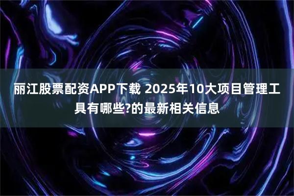 丽江股票配资APP下载 2025年10大项目管理工具有哪些?的最新相关信息