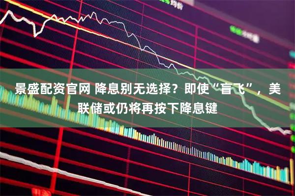 景盛配资官网 降息别无选择？即使“盲飞”，美联储或仍将再按下降息键