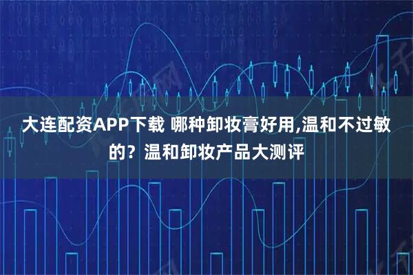 大连配资APP下载 哪种卸妆膏好用,温和不过敏的？温和卸妆产品大测评
