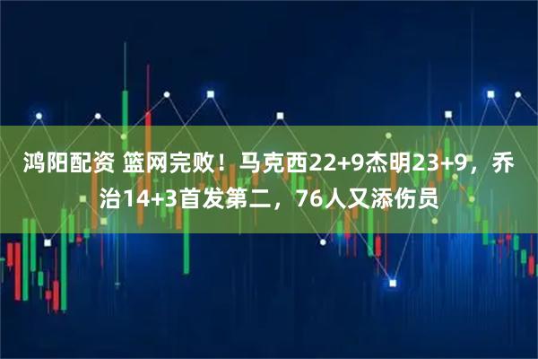 鸿阳配资 篮网完败！马克西22+9杰明23+9，乔治14+3首发第二，76人又添伤员