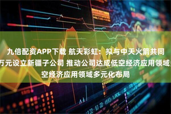 九倍配资APP下载 航天彩虹：拟与中天火箭共同出资5000万元设立新疆子公司 推动公司达成低空经济应用领域多元化布局