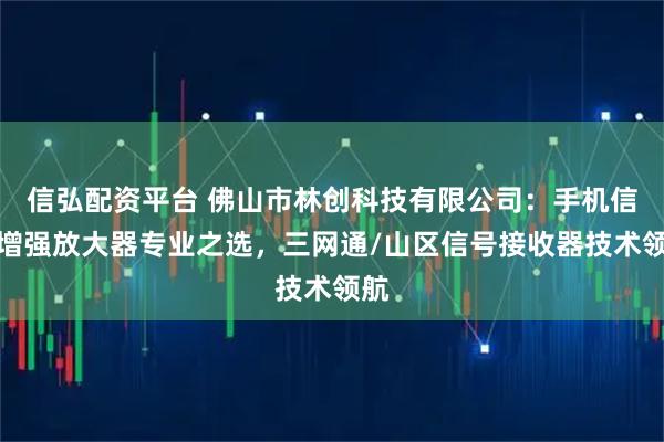 信弘配资平台 佛山市林创科技有限公司：手机信号增强放大器专业之选，三网通/山区信号接收器技术领航