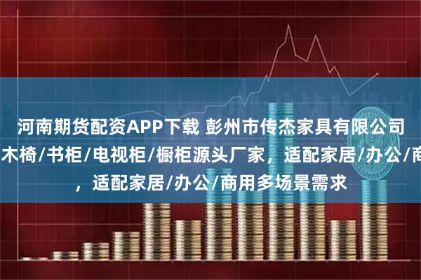 河南期货配资APP下载 彭州市传杰家具有限公司：实木家具/实木椅/书柜/电视柜/橱柜源头厂家，适配家居/办公/商用多场景需求