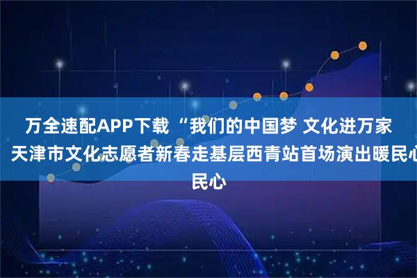 万全速配APP下载 “我们的中国梦 文化进万家” 天津市文化志愿者新春走基层西青站首场演出暖民心