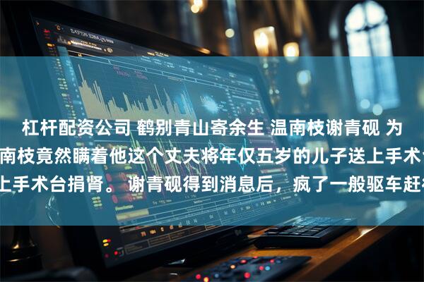 杠杆配资公司 鹤别青山寄余生 温南枝谢青砚 为了救肾衰竭的私生女，温南枝竟然瞒着他这个丈夫将年仅五岁的儿子送上手术台捐肾。 谢青砚得到消息后，疯了一般驱车赶往_小烨_孩子_阿砚