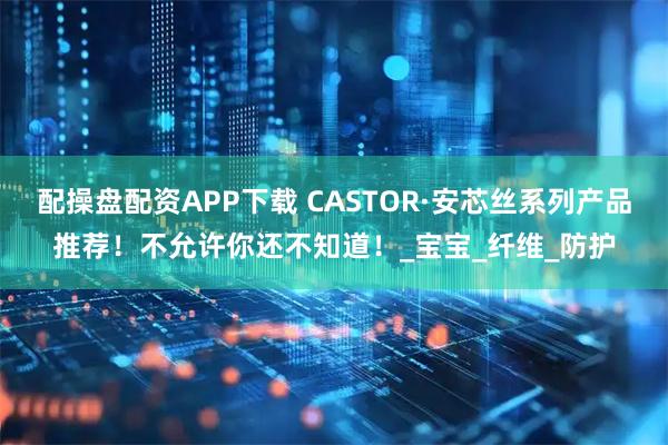 配操盘配资APP下载 CASTOR·安芯丝系列产品推荐！不允许你还不知道！_宝宝_纤维_防护