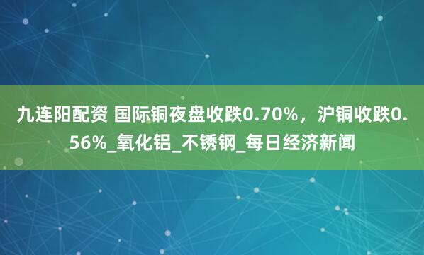 九连阳配资 国际铜夜盘收跌0.70%，沪铜收跌0.56%_氧化铝_不锈钢_每日经济新闻