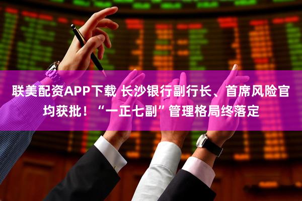 联美配资APP下载 长沙银行副行长、首席风险官均获批！“一正七副”管理格局终落定