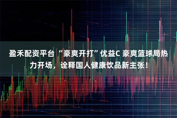 盈禾配资平台 “豪爽开打”优益C 豪爽篮球局热力开场，诠释国人健康饮品新主张！