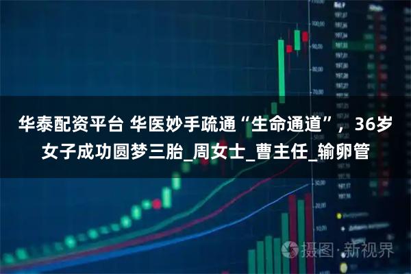华泰配资平台 华医妙手疏通“生命通道”，36岁女子成功圆梦三胎_周女士_曹主任_输卵管