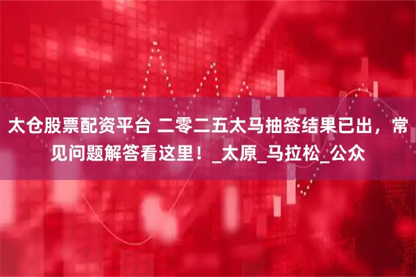 太仓股票配资平台 二零二五太马抽签结果已出，常见问题解答看这里！_太原_马拉松_公众