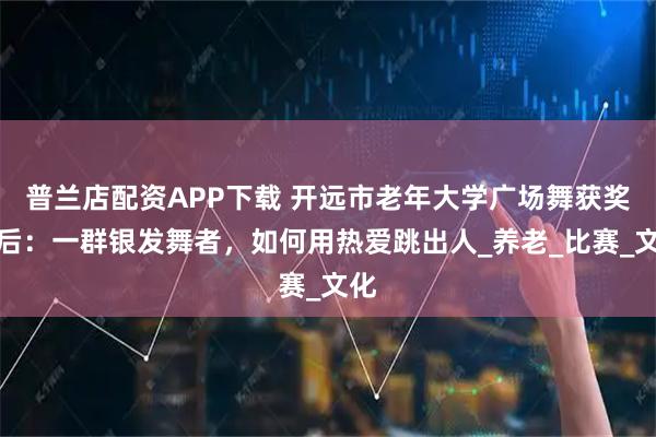 普兰店配资APP下载 开远市老年大学广场舞获奖背后：一群银发舞者，如何用热爱跳出人_养老_比赛_文化