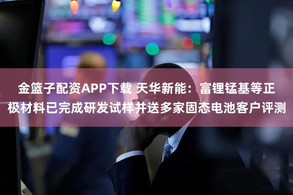 金篮子配资APP下载 天华新能：富锂锰基等正极材料已完成研发试样并送多家固态电池客户评测