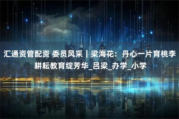 汇通资管配资 委员风采｜梁海花：丹心一片育桃李 耕耘教育绽芳华_吕梁_办学_小学